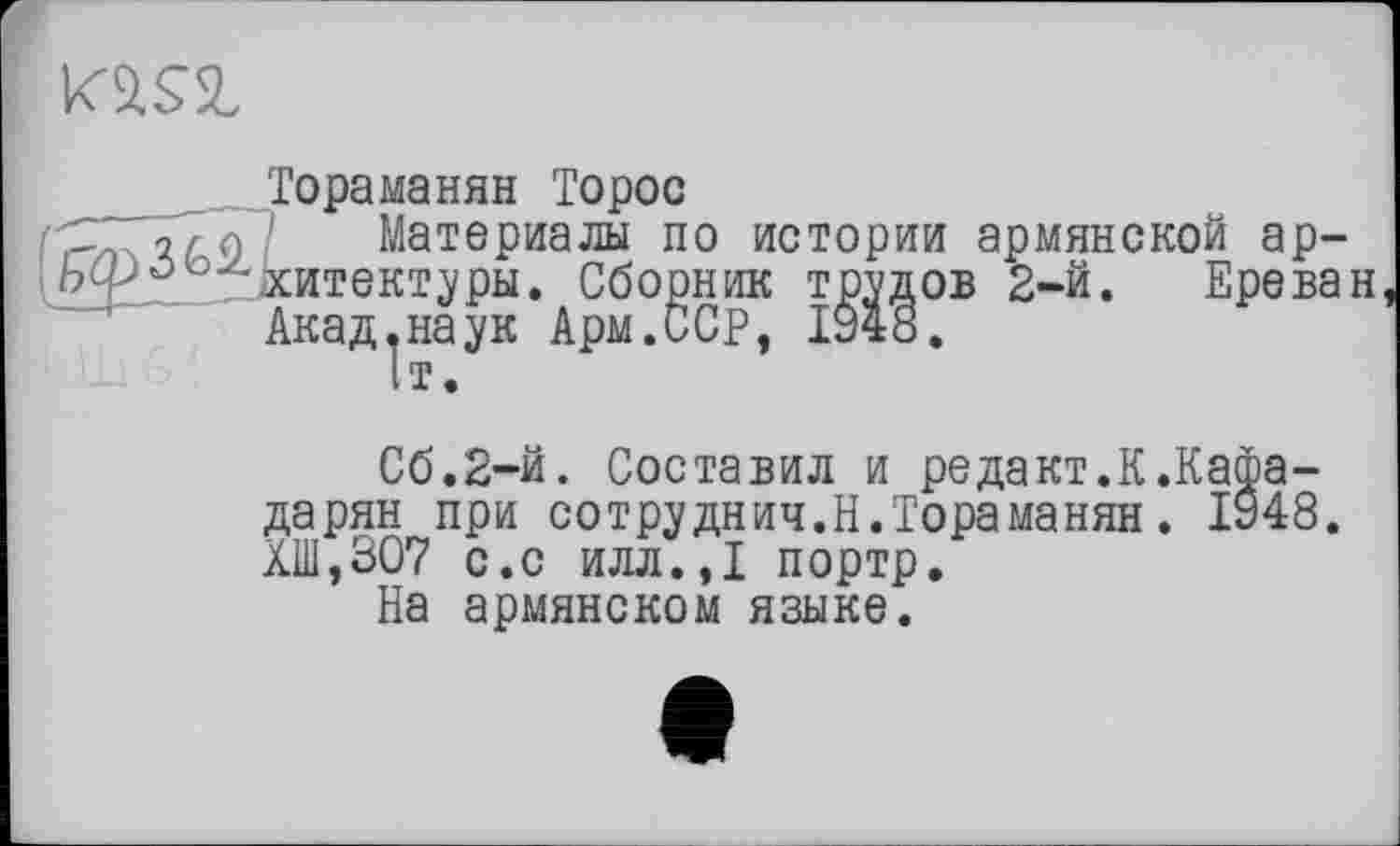 ﻿
__ Тораманян Торос
■S {г л ' Материалы по истории армянской ар-^£^00„Мтект^ры. Сборник трэдов 2-й. Ереван
С6.2-Й. Составил и редакт.К.Кафа-дарян при сотруднич.Н.Тораманян. 1948. ХШ,307 с.с илл.,1 портр.
На армянском языке.